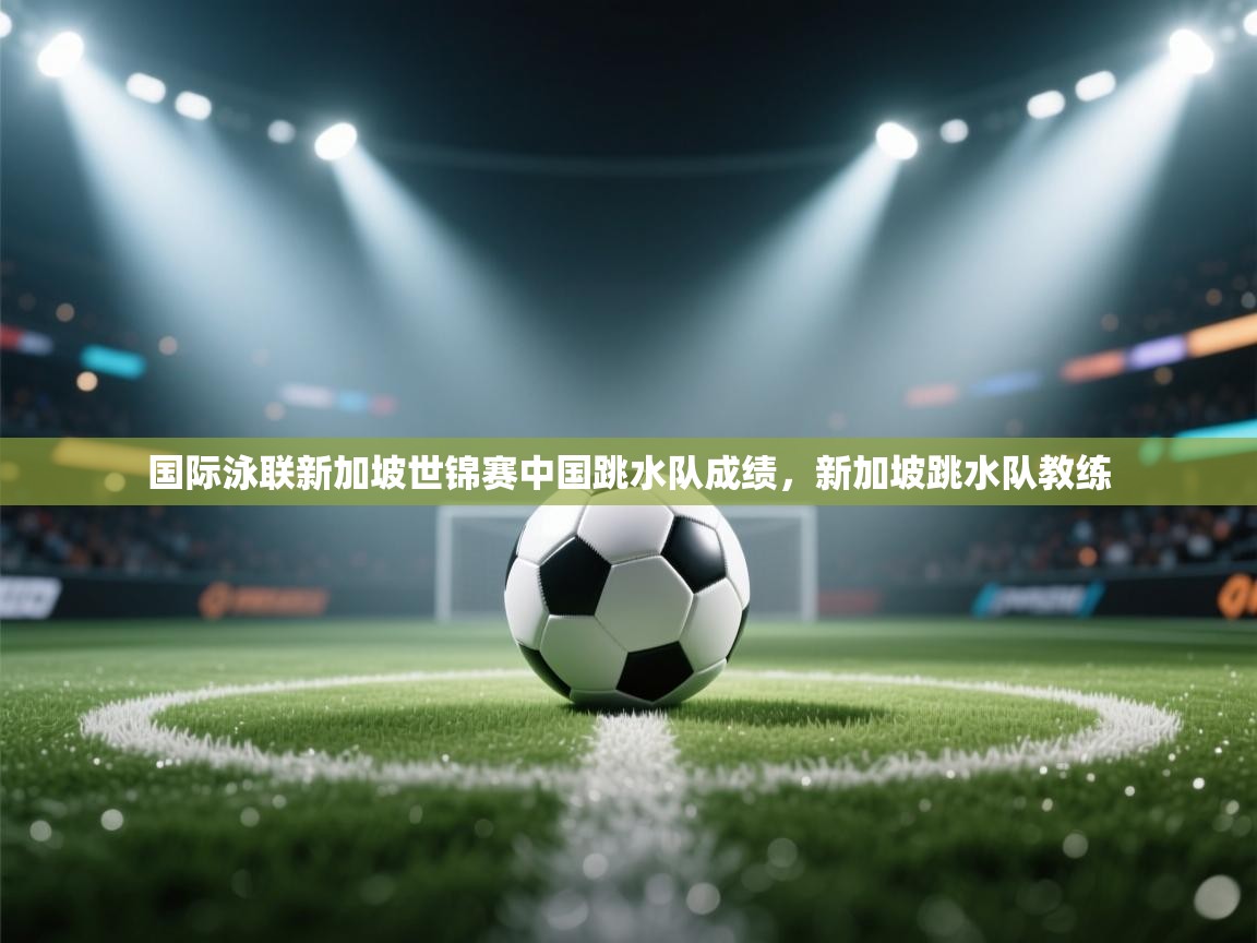 开云体育实名认证入口-国际泳联新加坡世锦赛中国跳水队成绩，新加坡跳水队教练