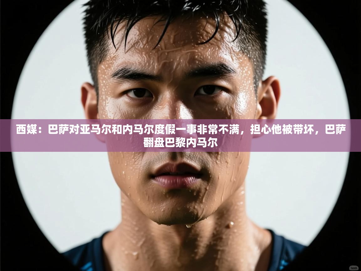 开云体育版本更新日志2025-西媒：巴萨对亚马尔和内马尔度假一事非常不满，担心他被带坏，巴萨翻盘巴黎内马尔