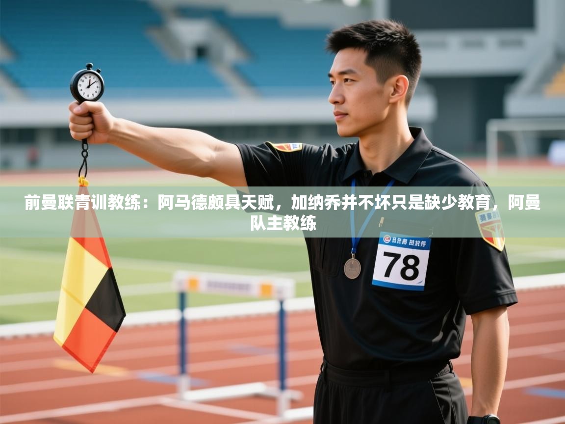 开云kaiyun体育app入口登录官网-前曼联青训教练：阿马德颇具天赋，加纳乔并不坏只是缺少教育，阿曼队主教练