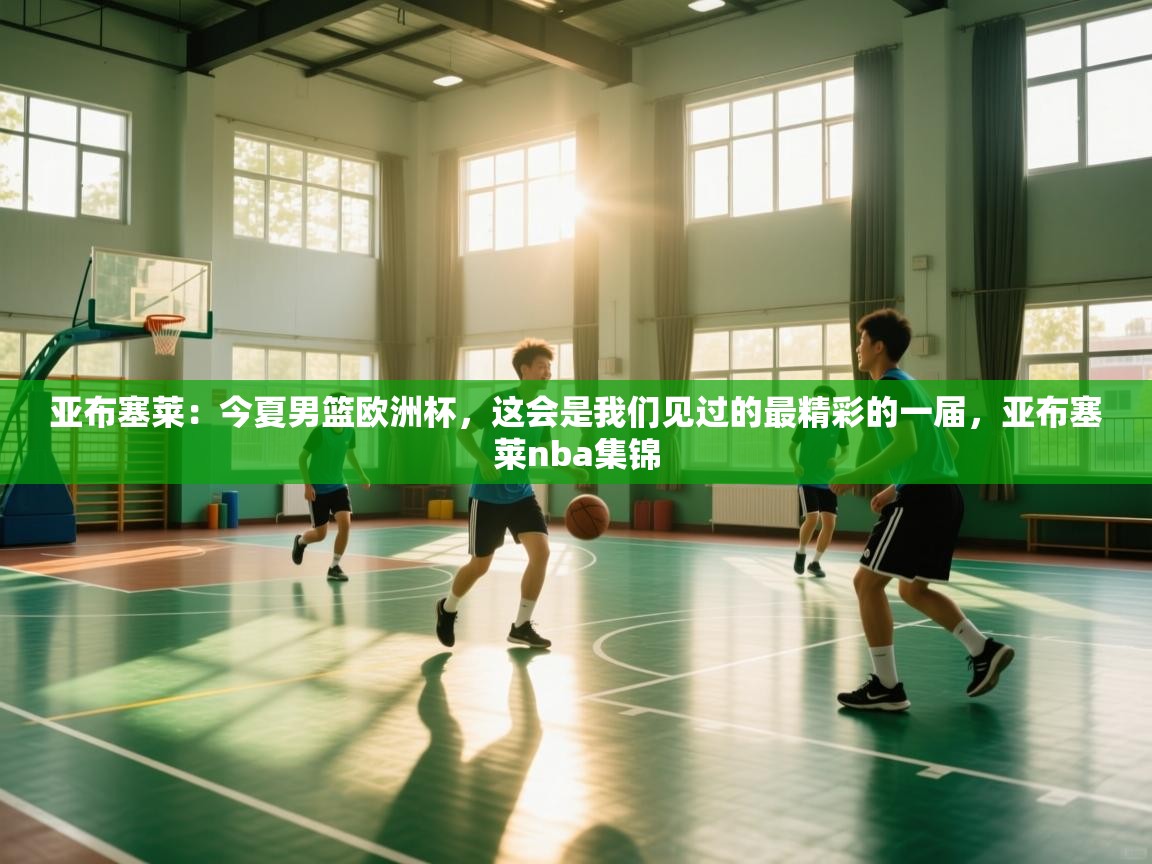 开云体育安装失败怎么办-亚布塞莱：今夏男篮欧洲杯，这会是我们见过的最精彩的一届，亚布塞莱nba集锦  第3张