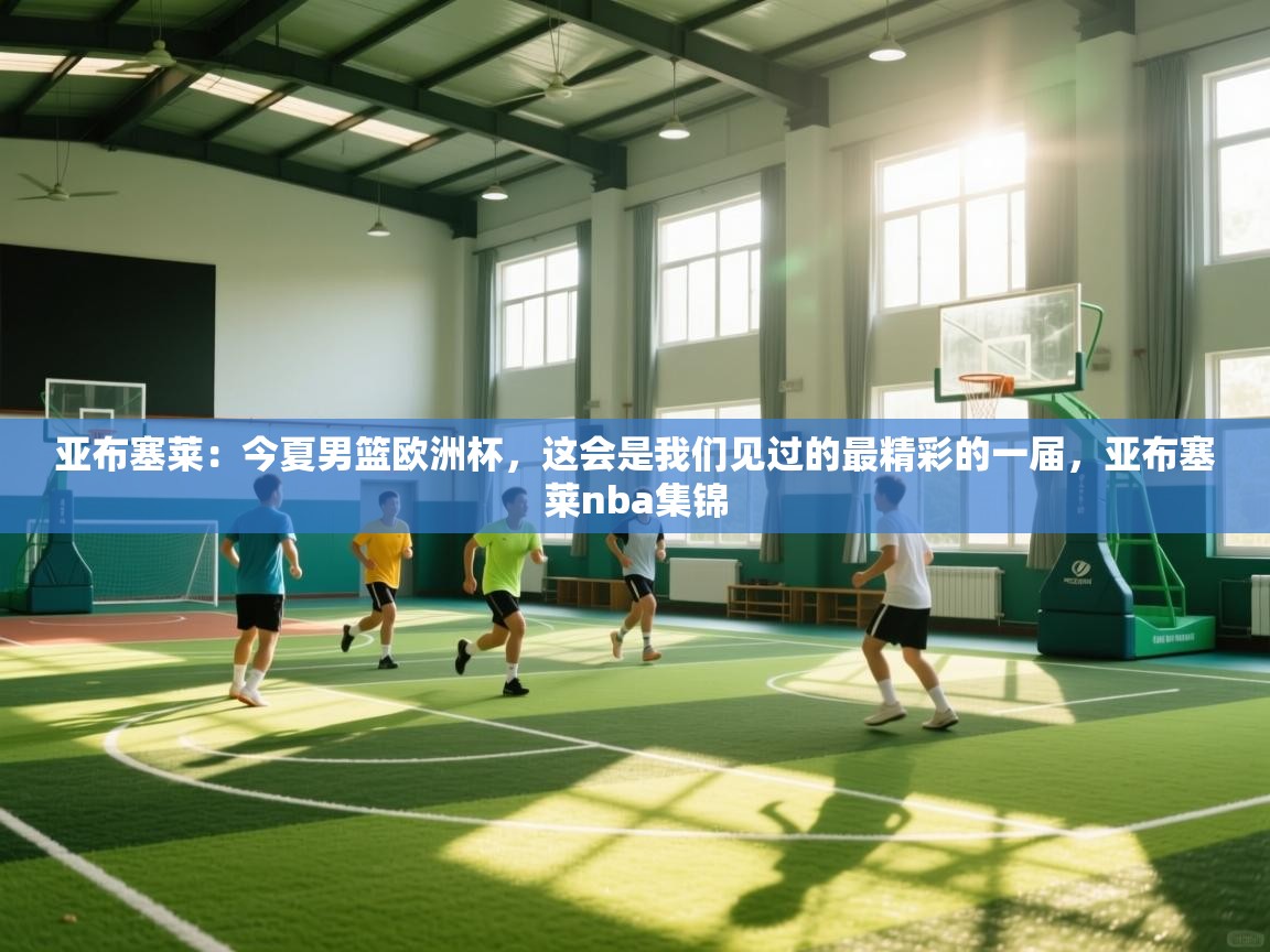 开云体育安装失败怎么办-亚布塞莱：今夏男篮欧洲杯，这会是我们见过的最精彩的一届，亚布塞莱nba集锦  第4张