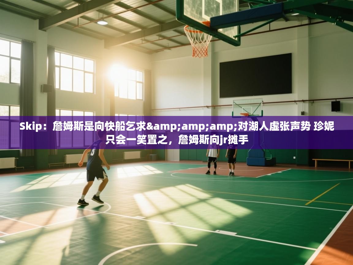 Skip：詹姆斯是向快船乞求&对湖人虚张声势 珍妮只会一笑置之，詹姆斯向jr摊手