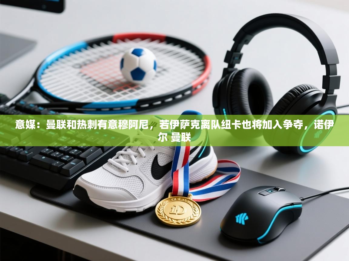 开云体育app下载地址-意媒:曼联和热刺有意穆阿尼,若伊萨克离队纽卡也将加入争夺,诺伊尔 曼联 第1张