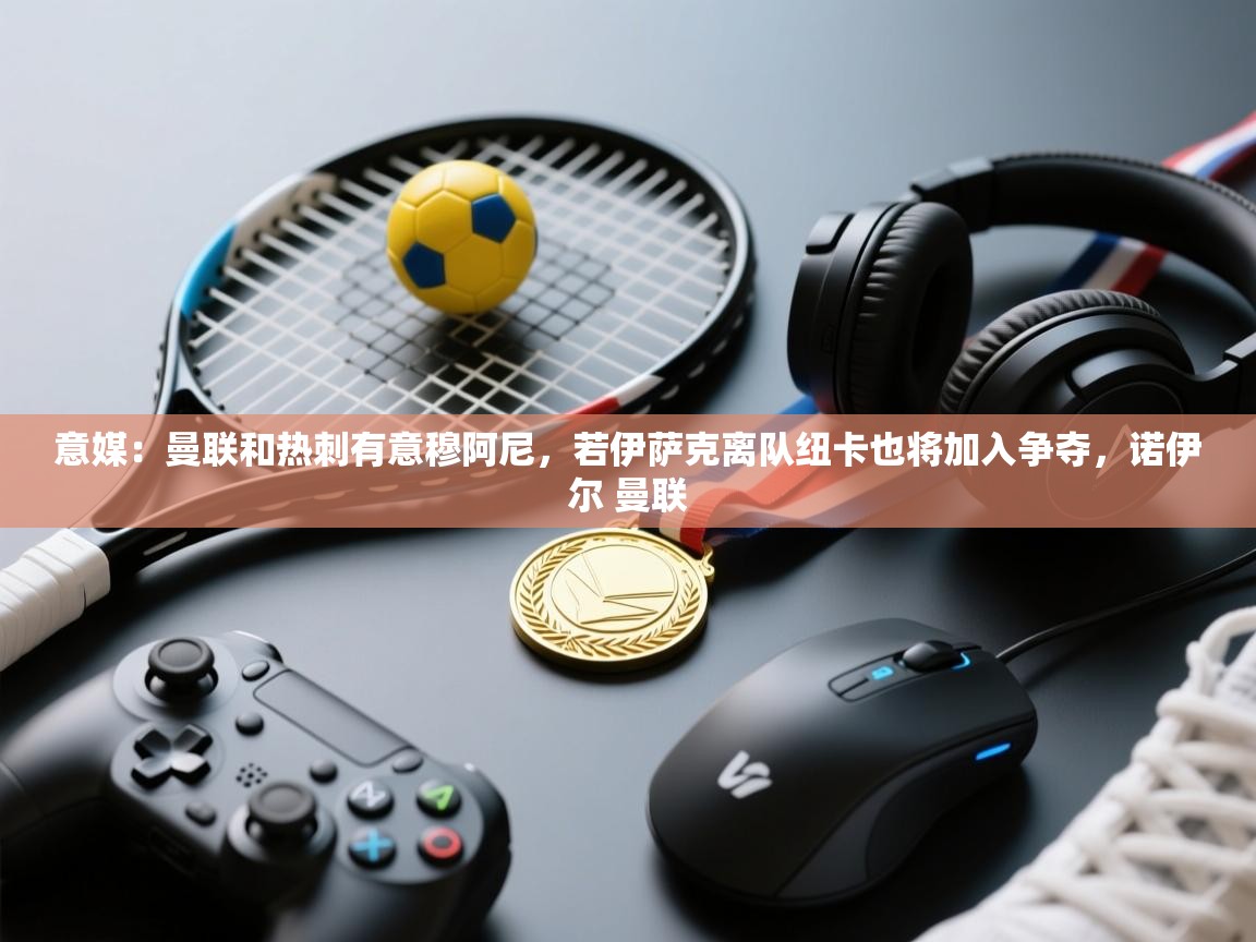 开云体育app下载地址-意媒:曼联和热刺有意穆阿尼,若伊萨克离队纽卡也将加入争夺,诺伊尔 曼联 第2张