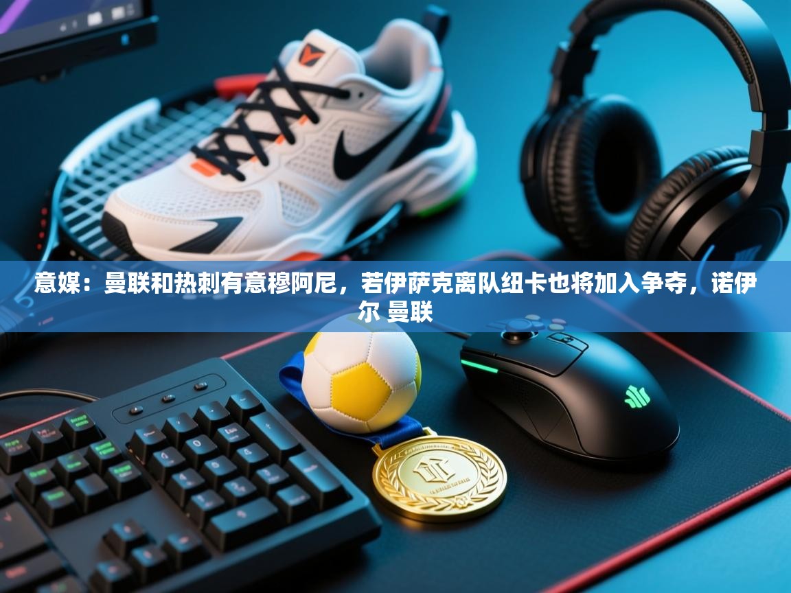 开云体育app下载地址-意媒:曼联和热刺有意穆阿尼,若伊萨克离队纽卡也将加入争夺,诺伊尔 曼联 第3张