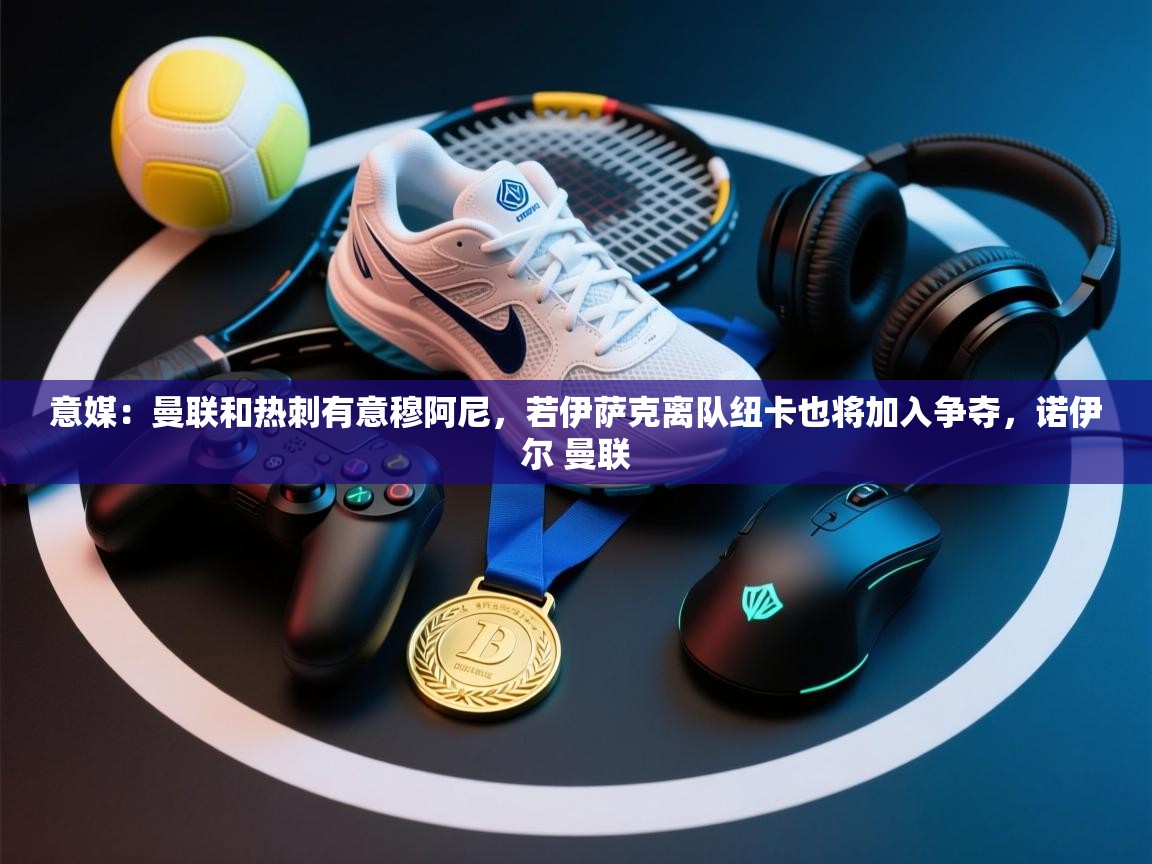 开云体育app下载地址-意媒:曼联和热刺有意穆阿尼,若伊萨克离队纽卡也将加入争夺,诺伊尔 曼联 第4张