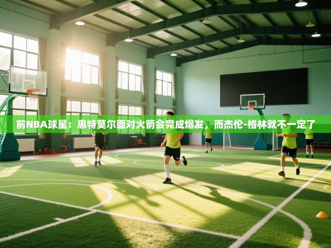 开云体育版本更新日志2025-前NBA球星：惠特莫尔面对火箭会完成爆发，而杰伦-格林就不一定了
